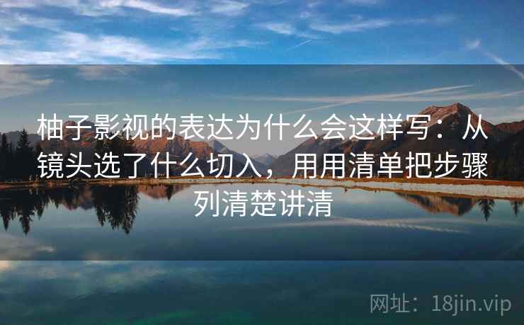 柚子影视的表达为什么会这样写：从镜头选了什么切入，用用清单把步骤列清楚讲清
