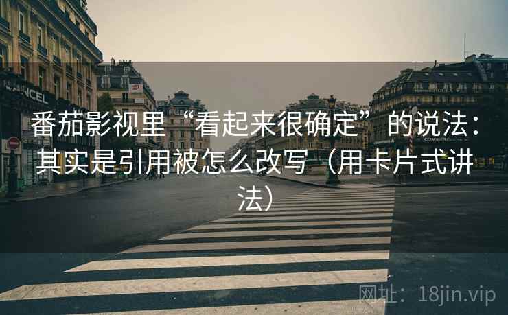 番茄影视里“看起来很确定”的说法：其实是引用被怎么改写（用卡片式讲法）