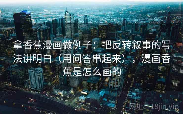 拿香蕉漫画做例子：把反转叙事的写法讲明白（用问答串起来），漫画香蕉是怎么画的