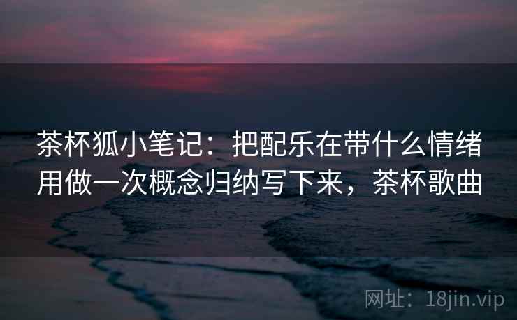 茶杯狐小笔记：把配乐在带什么情绪用做一次概念归纳写下来，茶杯歌曲