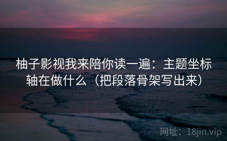 柚子影视我来陪你读一遍：主题坐标轴在做什么（把段落骨架写出来）